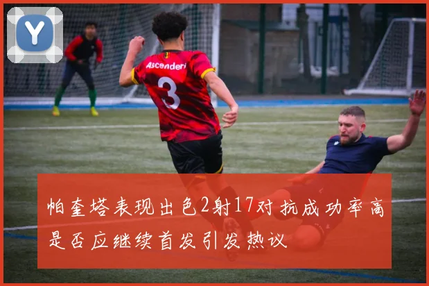 帕奎塔表现出色2射17对抗成功率高是否应继续首发引发热议
