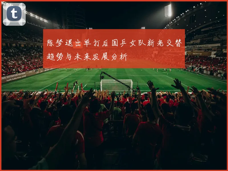 陈梦退出单打后国乒女队新老交替趋势与未来发展分析