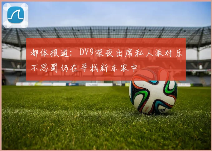 都体报道：DV9深夜出席私人派对乐不思蜀仍在寻找新东家中